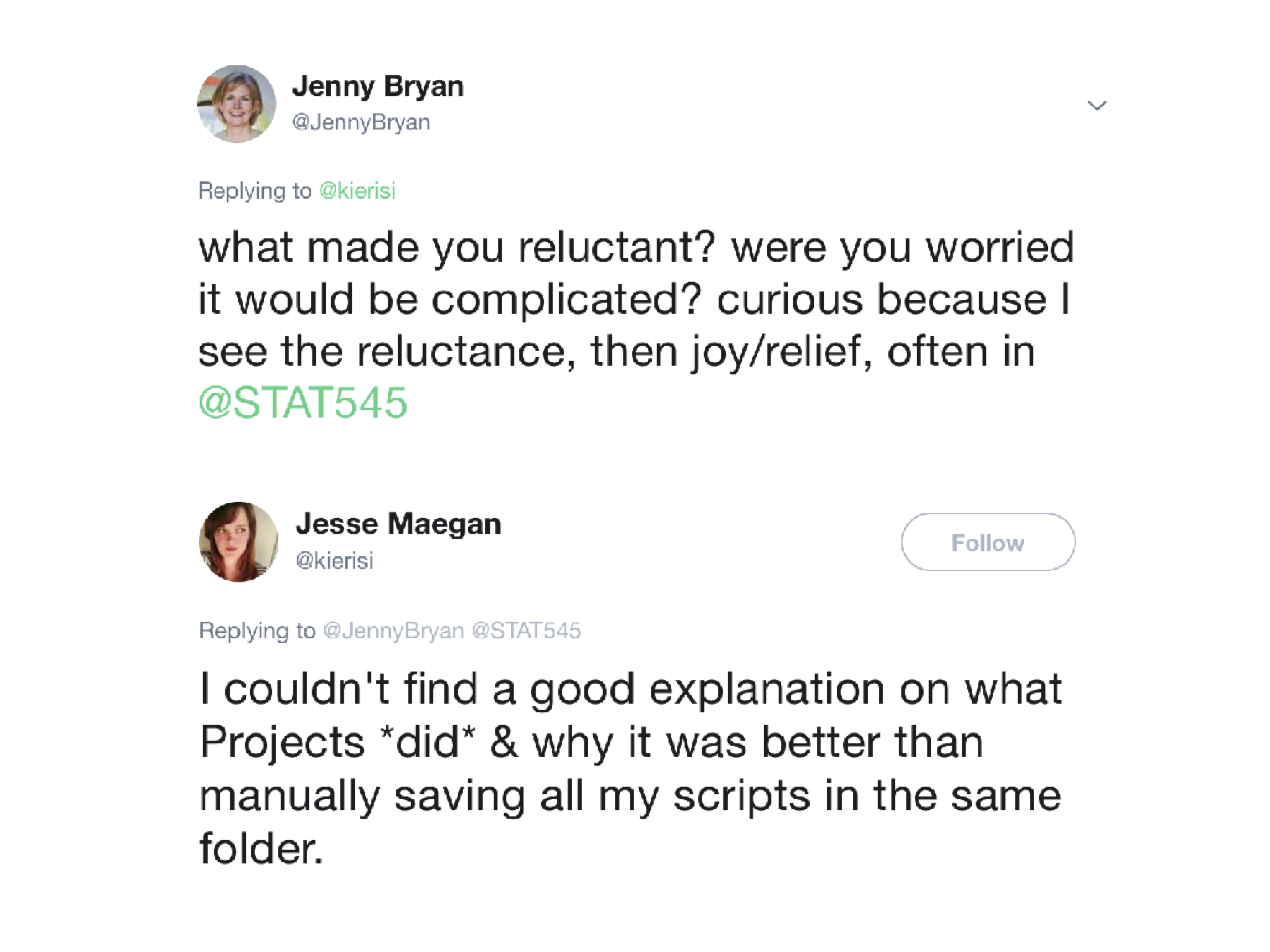 a twitter thread:  @JennyBryan what made you reluctant? 
were you worried it would be complicated? curious because I see the reluctance, then joy/relief, 
often in STAT545. @kierisi I couldn't find any good explanation on what Projects did and why it 
was better than manually saving all my R scripts in the same folder