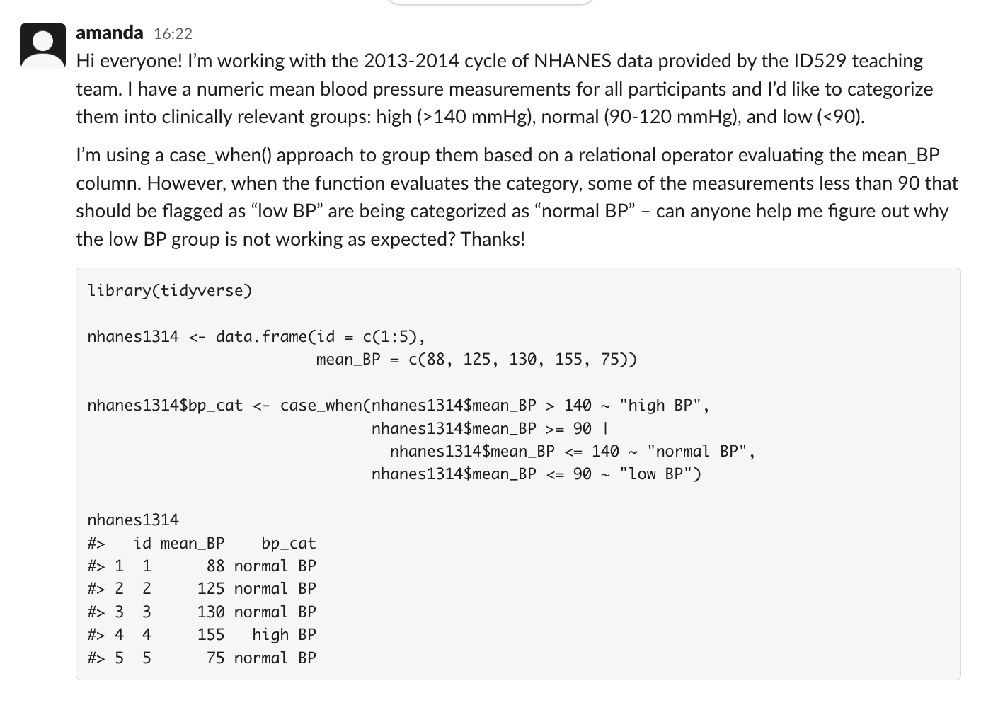 a slack message from amanda reads: Hi everyone! I'm working with the 2013-2014 cycle of nhanes_id529 data provided by the ID529 teaching team. I have a numeric mean blood pressure measurements for all participants and I'd like to categorize them into clinically relevant groups: high (>140 mmHg), normal (90-120 mmHg), and low (<90). I'm using a case_when() approach to group them based on a relational operator evaluating the mean_BP column. However, when the function evaluates the category, some of the measurements less than 90 that should be flagged as 'low BP' are being categorized as 'normal BP' -- can anyone help me figure out why the low BP group is not working as expected? Thanks!